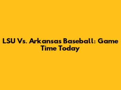 LSU Vs. Arkansas Baseball: Game Time Today