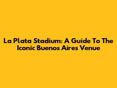 La Plata Stadium: A Guide To The Iconic Buenos Aires Venue
