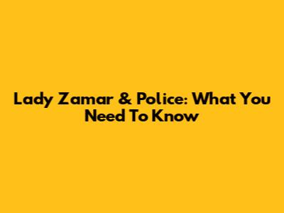Lady Zamar & Police: What You Need To Know
