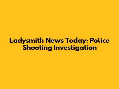 Ladysmith News Today: Police Shooting Investigation