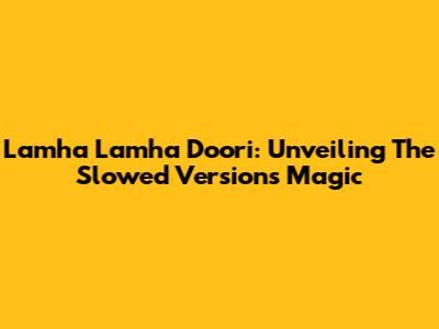 Lamha Lamha Doori: Unveiling The Slowed Version's Magic