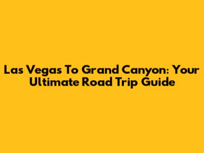 Las Vegas To Grand Canyon: Your Ultimate Road Trip Guide