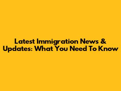 Latest Immigration News & Updates: What You Need To Know