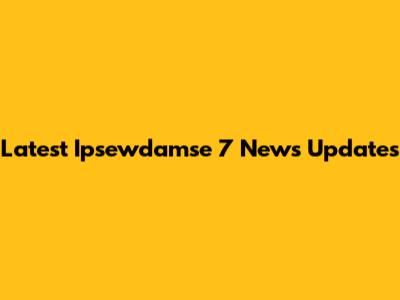 Latest Ipsewdamse 7 News Updates