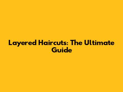 Layered Haircuts: The Ultimate Guide