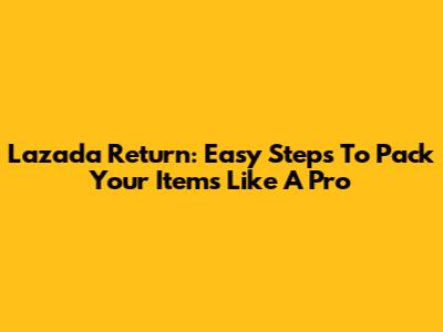 Lazada Return: Easy Steps To Pack Your Items Like A Pro