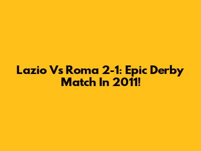 Lazio Vs Roma 2-1: Epic Derby Match In 2011!