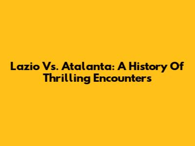 Lazio Vs. Atalanta: A History Of Thrilling Encounters