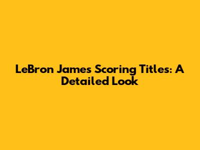 LeBron James' Scoring Titles: A Detailed Look