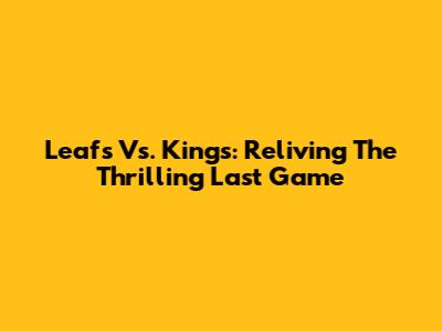 Leafs Vs. Kings: Reliving The Thrilling Last Game