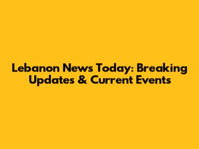 Lebanon News Today: Breaking Updates & Current Events