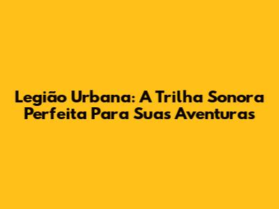 Legião Urbana: A Trilha Sonora Perfeita Para Suas Aventuras