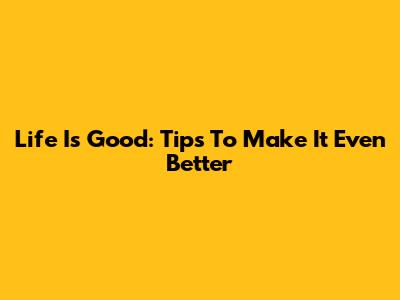 Life Is Good: Tips To Make It Even Better