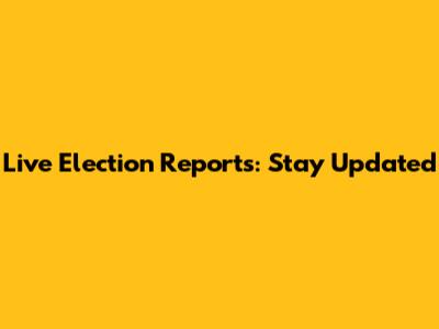 Live Election Reports: Stay Updated