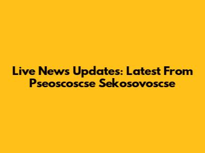 Live News Updates: Latest From Pseoscoscse Sekosovoscse