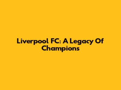 Liverpool FC: A Legacy Of Champions