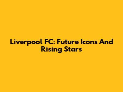 Liverpool FC: Future Icons And Rising Stars