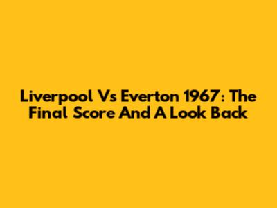 Liverpool Vs Everton 1967: The Final Score And A Look Back