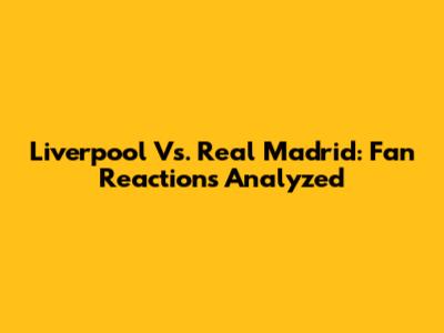 Liverpool Vs. Real Madrid: Fan Reactions Analyzed