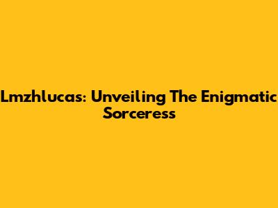Lmzhlucas: Unveiling The Enigmatic Sorceress