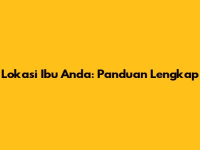 Lokasi Ibu Anda: Panduan Lengkap