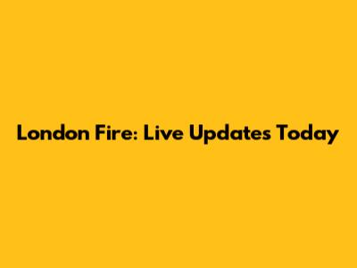 London Fire: Live Updates Today
