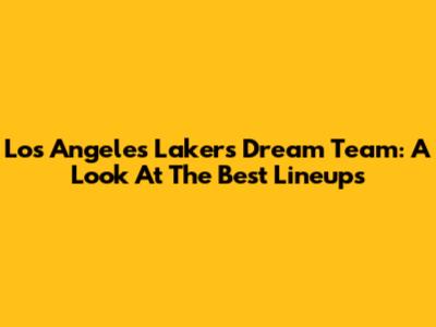 Los Angeles Lakers Dream Team: A Look At The Best Lineups