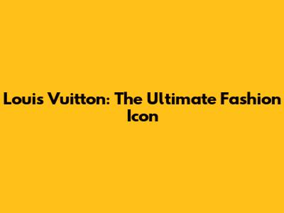 Louis Vuitton: The Ultimate Fashion Icon
