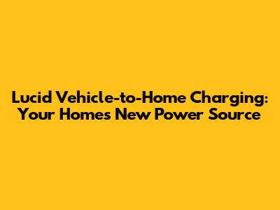 Lucid Vehicle-to-Home Charging: Your Home's New Power Source