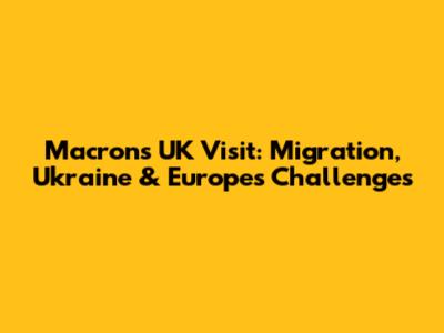 Macron's UK Visit: Migration, Ukraine & Europe's Challenges