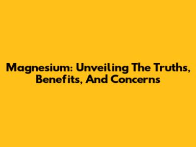 Magnesium: Unveiling The Truths, Benefits, And Concerns