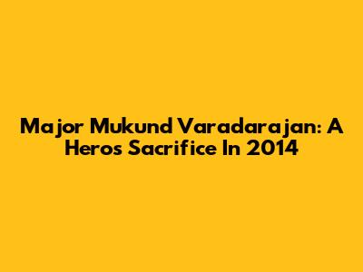 Major Mukund Varadarajan: A Hero's Sacrifice In 2014