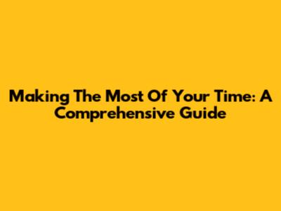 Making The Most Of Your Time: A Comprehensive Guide