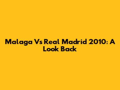 Malaga Vs Real Madrid 2010: A Look Back