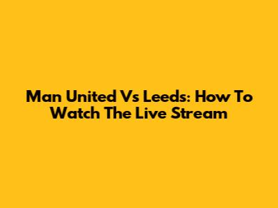 Man United Vs Leeds: How To Watch The Live Stream