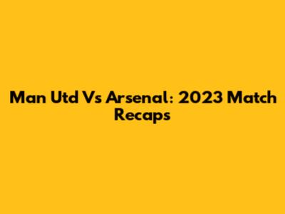Man Utd Vs Arsenal: 2023 Match Recaps
