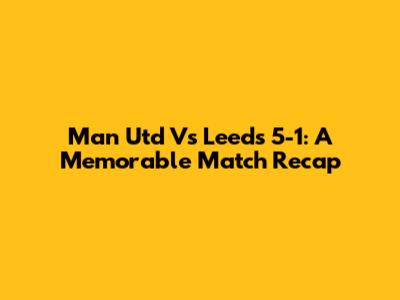 Man Utd Vs Leeds 5-1: A Memorable Match Recap