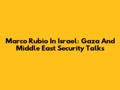 Marco Rubio In Israel: Gaza And Middle East Security Talks