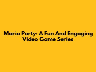 Mario Party: A Fun And Engaging Video Game Series