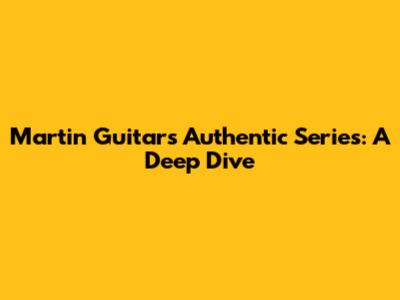 Martin Guitars Authentic Series: A Deep Dive