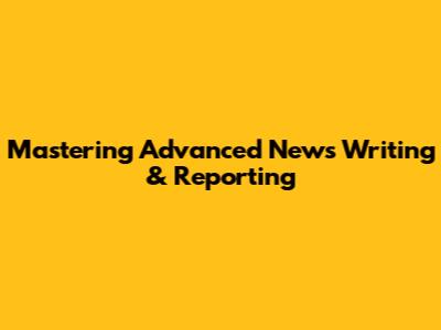 Mastering Advanced News Writing & Reporting