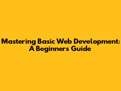 Mastering Basic Web Development: A Beginner's Guide
