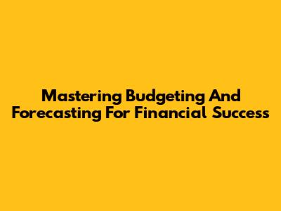Mastering Budgeting And Forecasting For Financial Success