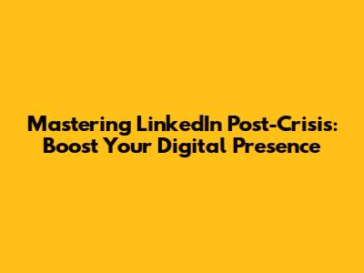 Mastering LinkedIn Post-Crisis: Boost Your Digital Presence