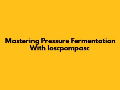 Mastering Pressure Fermentation With Ioscpompasc