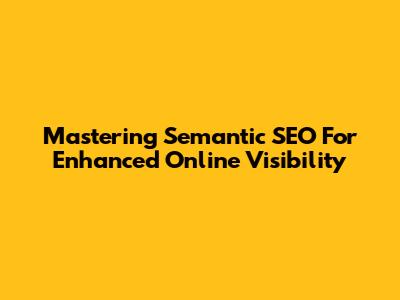 Mastering Semantic SEO For Enhanced Online Visibility