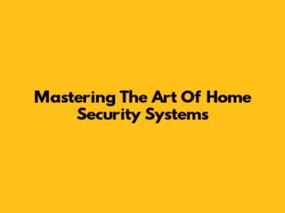 Mastering The Art Of Home Security Systems