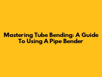 Mastering Tube Bending: A Guide To Using A Pipe Bender