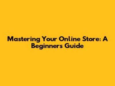 Mastering Your Online Store: A Beginner's Guide