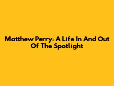 Matthew Perry: A Life In And Out Of The Spotlight